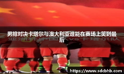 男排对决卡塔尔与澳大利亚谁能在赛场上笑到最后